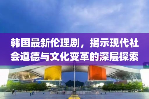 韓國最新倫理劇，揭示現(xiàn)代社會(huì)道德與文化變革的深層探索
