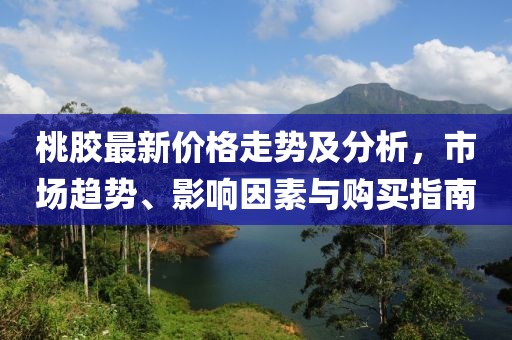 桃膠最新價(jià)格走勢及分析，市場趨勢、影響因素與購買指南