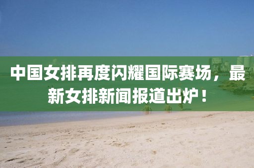 中國(guó)女排再度閃耀國(guó)際賽場(chǎng)，最新女排新聞報(bào)道出爐！