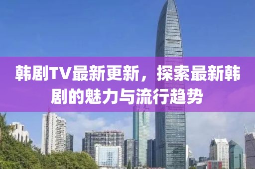 韓劇TV最新更新，探索最新韓劇的魅力與流行趨勢(shì)