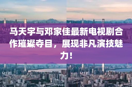 馬天宇與鄧家佳最新電視劇合作璀璨奪目，展現(xiàn)非凡演技魅力！