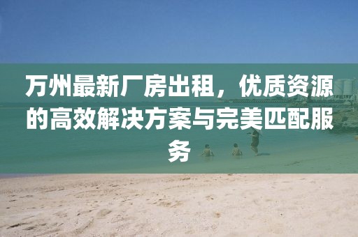 萬州最新廠房出租，優(yōu)質(zhì)資源的高效解決方案與完美匹配服務(wù)