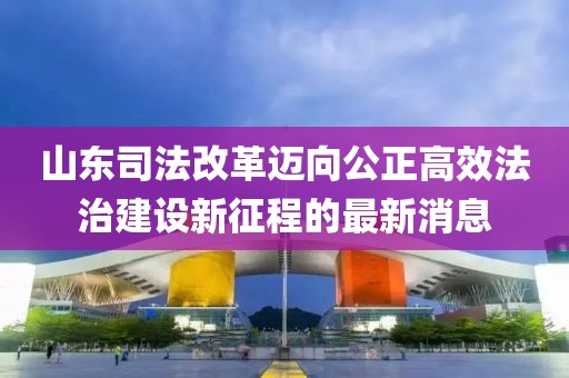 山東司法改革邁向公正高效法治建設新征程的最新消息