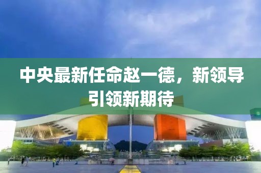 中央最新任命趙一德，新領(lǐng)導(dǎo)引領(lǐng)新期待
