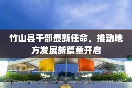 竹山縣干部最新任命，推動地方發(fā)展新篇章開啟