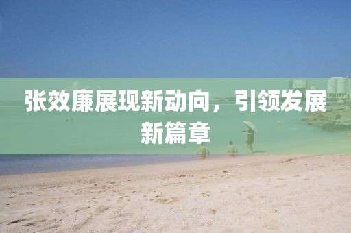 張效廉展現(xiàn)新動向，引領發(fā)展新篇章