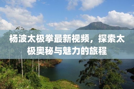楊波太極拳最新視頻，探索太極奧秘與魅力的旅程
