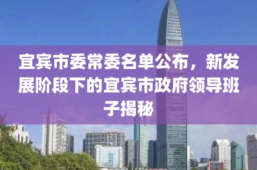 宜賓市委常委名單公布，新發(fā)展階段下的宜賓市政府領導班子揭秘