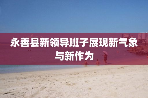 永善縣新領導班子展現(xiàn)新氣象與新作為