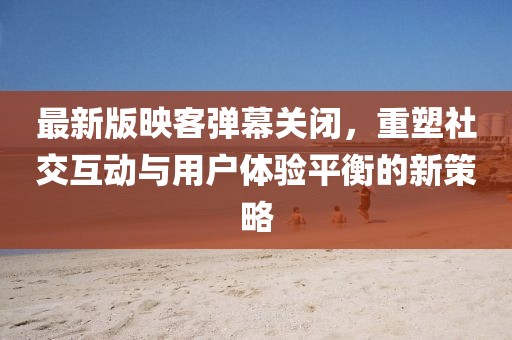 最新版映客彈幕關(guān)閉，重塑社交互動與用戶體驗平衡的新策略