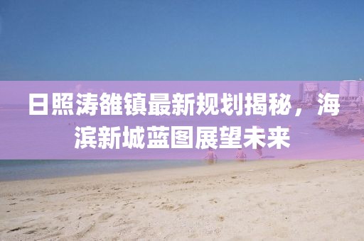 日照濤雒鎮(zhèn)最新規(guī)劃揭秘，海濱新城藍圖展望未來