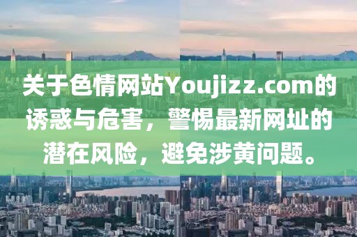 關(guān)于色情網(wǎng)站Youjizz.com的誘惑與危害，警惕最新網(wǎng)址的潛在風(fēng)險，避免涉黃問題。