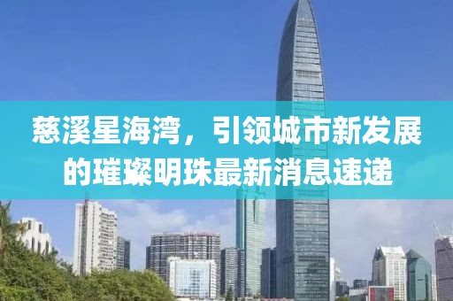 慈溪星海灣，引領(lǐng)城市新發(fā)展的璀璨明珠最新消息速遞