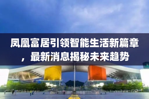 鳳凰富居引領智能生活新篇章，最新消息揭秘未來趨勢