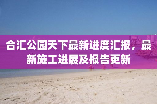 合匯公園天下最新進(jìn)度匯報(bào)，最新施工進(jìn)展及報(bào)告更新