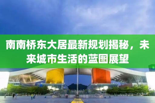 南南橋東大居最新規(guī)劃揭秘，未來(lái)城市生活的藍(lán)圖展望