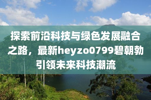 探索前沿科技與綠色發(fā)展融合之路，最新heyzo0799碧朝勃引領(lǐng)未來科技潮流