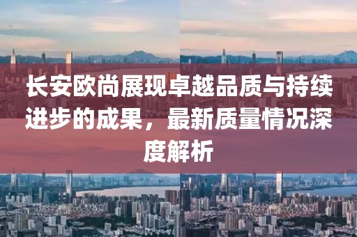 長(zhǎng)安歐尚展現(xiàn)卓越品質(zhì)與持續(xù)進(jìn)步的成果，最新質(zhì)量情況深度解析