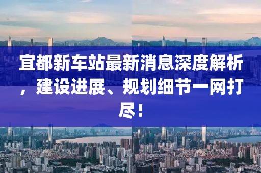 宜都新車站最新消息深度解析，建設(shè)進(jìn)展、規(guī)劃細(xì)節(jié)一網(wǎng)打盡！