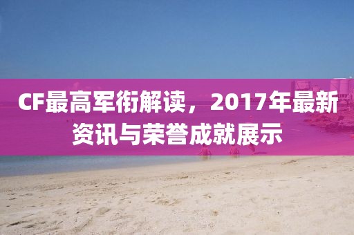 CF最高軍銜解讀，2017年最新資訊與榮譽(yù)成就展示