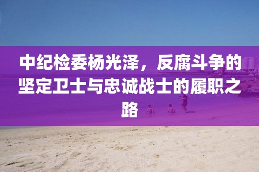 中紀檢委楊光澤，反腐斗爭的堅定衛(wèi)士與忠誠戰(zhàn)士的履職之路