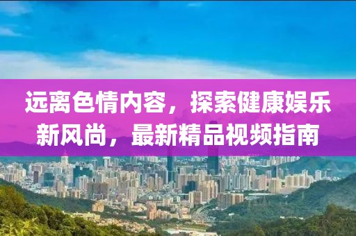遠離色情內容，探索健康娛樂新風尚，最新精品視頻指南