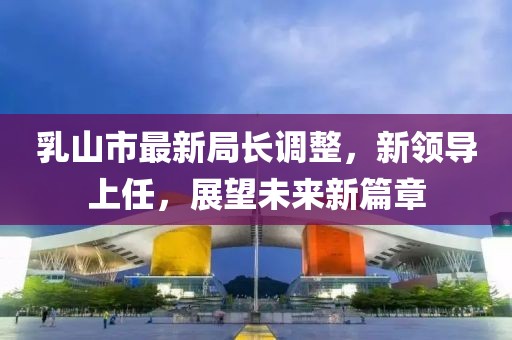 乳山市最新局長(zhǎng)調(diào)整，新領(lǐng)導(dǎo)上任，展望未來(lái)新篇章