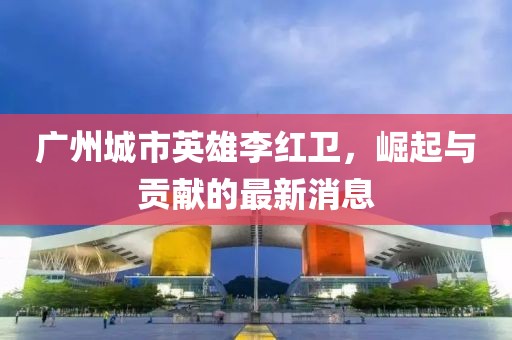 廣州城市英雄李紅衛(wèi)，崛起與貢獻(xiàn)的最新消息