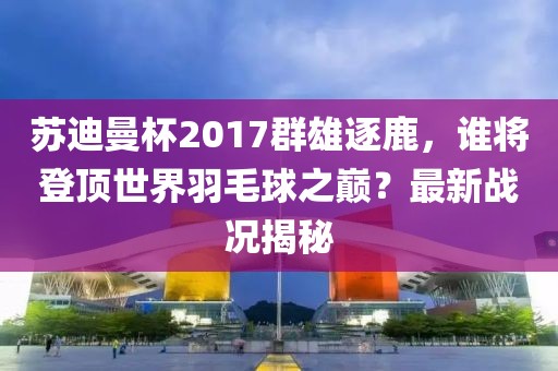 蘇迪曼杯2017群雄逐鹿，誰將登頂世界羽毛球之巔？最新戰(zhàn)況揭秘
