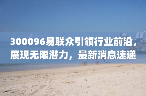 300096易聯(lián)眾引領(lǐng)行業(yè)前沿，展現(xiàn)無限潛力，最新消息速遞