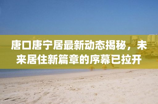 唐口唐寧居最新動態(tài)揭秘，未來居住新篇章的序幕已拉開