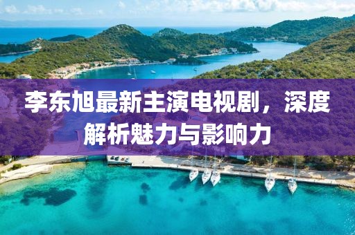 李東旭最新主演電視劇，深度解析魅力與影響力