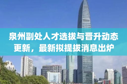 泉州副處人才選拔與晉升動態(tài)更新，最新擬提拔消息出爐