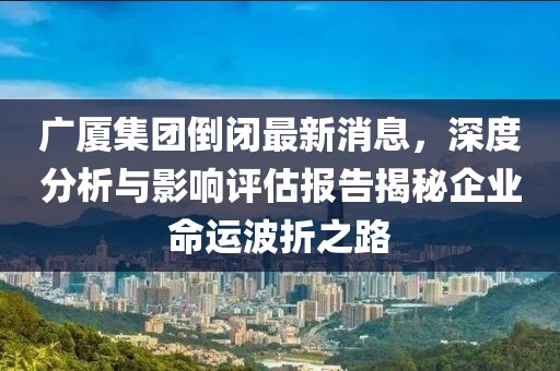 廣廈集團(tuán)倒閉最新消息，深度分析與影響評估報(bào)告揭秘企業(yè)命運(yùn)波折之路