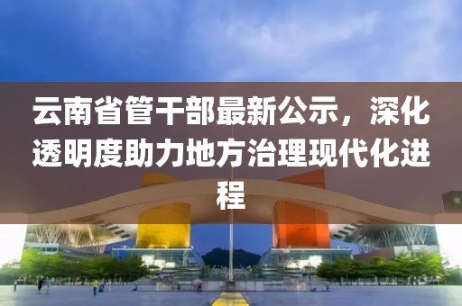 云南省管干部最新公示，深化透明度助力地方治理現(xiàn)代化進(jìn)程