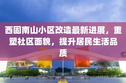 西固南山小區(qū)改造最新進展，重塑社區(qū)面貌，提升居民生活品質