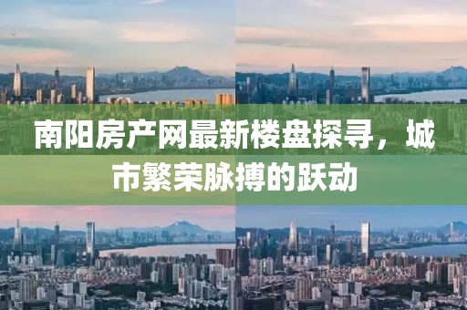 南陽房產(chǎn)網(wǎng)最新樓盤探尋，城市繁榮脈搏的躍動(dòng)