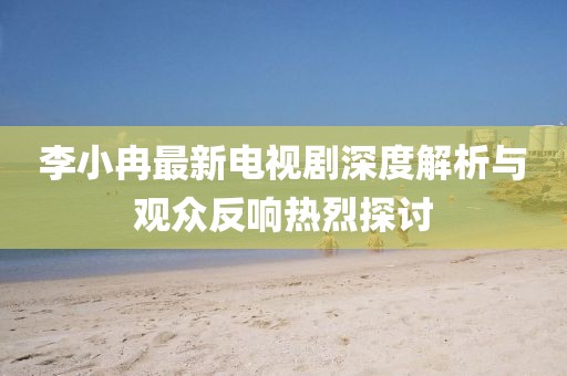 李小冉最新電視劇深度解析與觀眾反響熱烈探討