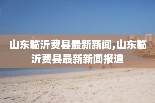 山東臨沂費(fèi)縣最新新聞,山東臨沂費(fèi)縣最新新聞報(bào)道