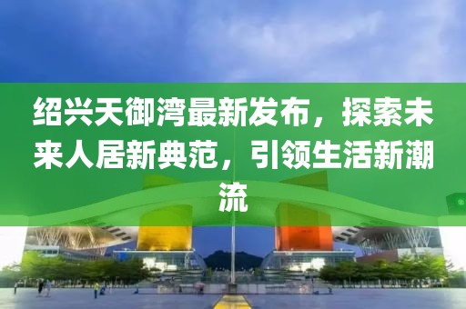 紹興天御灣最新發(fā)布，探索未來人居新典范，引領(lǐng)生活新潮流