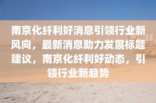 南京化纖利好消息引領行業(yè)新風向，最新消息助力發(fā)展標題建議，南京化纖利好動態(tài)，引領行業(yè)新趨勢