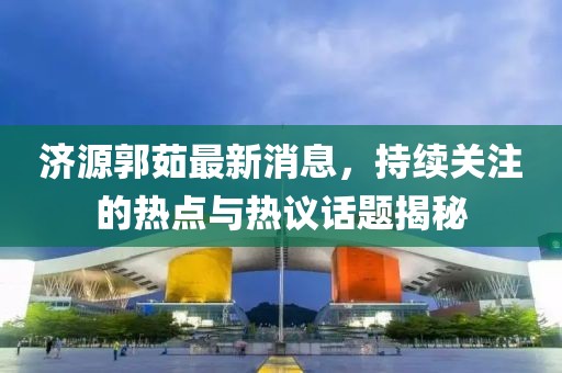 濟(jì)源郭茹最新消息，持續(xù)關(guān)注的熱點(diǎn)與熱議話題揭秘