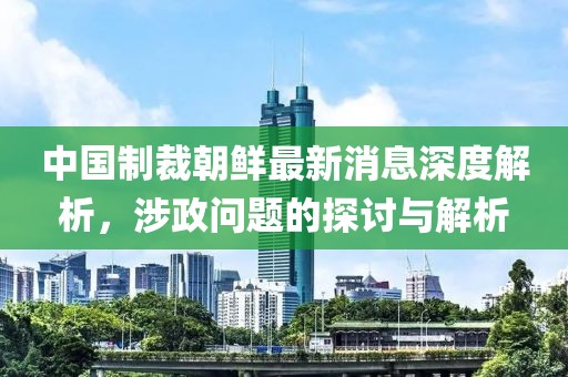 中國(guó)制裁朝鮮最新消息深度解析，涉政問題的探討與解析