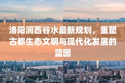 洛陽(yáng)澗西谷水最新規(guī)劃，重塑古都生態(tài)文明與現(xiàn)代化發(fā)展的藍(lán)圖