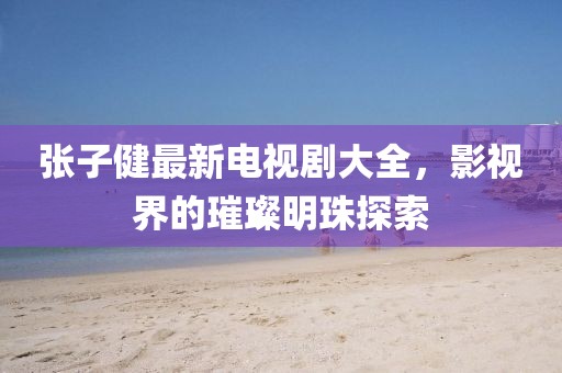 張子健最新電視劇大全，影視界的璀璨明珠探索