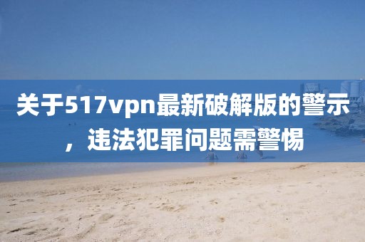 關(guān)于517vpn最新破解版的警示，違法犯罪問題需警惕