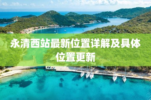永清西站最新位置詳解及具體位置更新