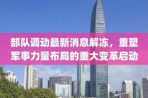 部隊(duì)調(diào)動(dòng)最新消息解凍，重塑軍事力量布局的重大變革啟動(dòng)