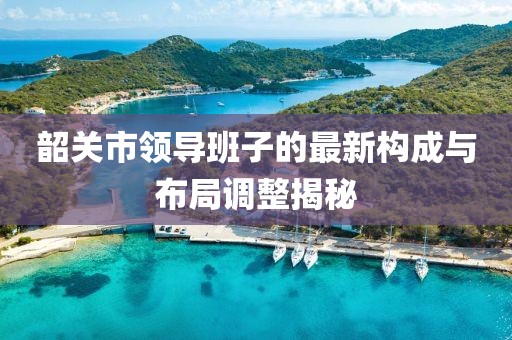 韶關(guān)市領(lǐng)導(dǎo)班子的最新構(gòu)成與布局調(diào)整揭秘