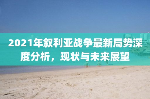 2021年敘利亞戰(zhàn)爭最新局勢深度分析，現(xiàn)狀與未來展望